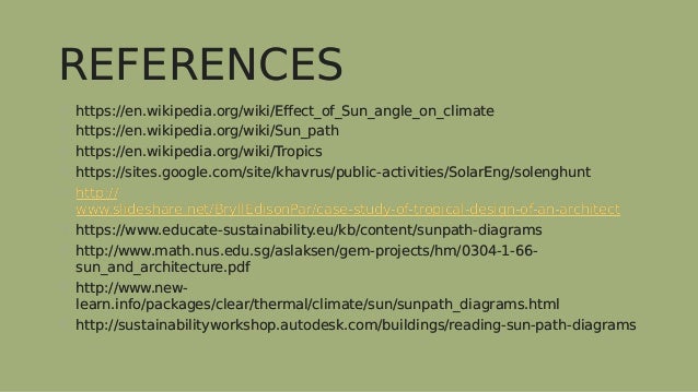 REFERENCES
REFERENCES
 https://en.wikipedia.org/wiki/Effect_of_Sun_angle_on_climate
 https://en.wikipedia.org/wiki/Sun_path
 https://en.wikipedia.org/wiki/Tropics
 https://sites.google.com/site/khavrus/public-activities/SolarEng/solenghunt
 http://
www.slideshare.net/BryllEdisonPar/case-study-of-tropical-design-of-an-architect
 https://www.educate-sustainability.eu/kb/content/sunpath-diagrams
 http://www.math.nus.edu.sg/aslaksen/gem-projects/hm/0304-1-66-
sun_and_architecture.pdf
 http://www.new-
learn.info/packages/clear/thermal/climate/sun/sunpath_diagrams.html
 http://sustainabilityworkshop.autodesk.com/buildings/reading-sun-path-diagrams
 https://en.wikipedia.org/wiki/Effect_of_Sun_angle_on_climate
 https://en.wikipedia.org/wiki/Sun_path
 https://en.wikipedia.org/wiki/Tropics
 https://sites.google.com/site/khavrus/public-activities/SolarEng/solenghunt
 http://
www.slideshare.net/BryllEdisonPar/case-study-of-tropical-design-of-an-architect
 https://www.educate-sustainability.eu/kb/content/sunpath-diagrams
 http://www.math.nus.edu.sg/aslaksen/gem-projects/hm/0304-1-66-
sun_and_architecture.pdf
 http://www.new-
learn.info/packages/clear/thermal/climate/sun/sunpath_diagrams.html
 http://sustainabilityworkshop.autodesk.com/buildings/reading-sun-path-diagrams
 