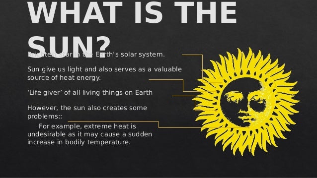 WHAT IS THE
SUN?
WHAT IS THE
SUN?
Brightest star in the Earth’s solar system.
Sun give us light and also serves as a valuable
source of heat energy.
‘Life giver’ of all living things on Earth
However, the sun also creates some
problems::
For example, extreme heat is
undesirable as it may cause a sudden
increase in bodily temperature.
Brightest star in the Earth’s solar system.
Sun give us light and also serves as a valuable
source of heat energy.
‘Life giver’ of all living things on Earth
However, the sun also creates some
problems::
For example, extreme heat is
undesirable as it may cause a sudden
increase in bodily temperature.
 