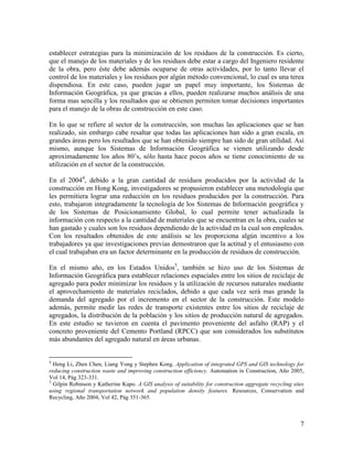establecer estrategias para la minimización de los residuos de la construcción. Es cierto,
que el manejo de los materiales y de los residuos debe estar a cargo del Ingeniero residente
de la obra, pero éste debe además ocuparse de otras actividades, por lo tanto llevar el
control de los materiales y los residuos por algún método convencional, lo cual es una terea
dispendiosa. En este caso, pueden jugar un papel muy importante, los Sistemas de
Información Geográfica, ya que gracias a ellos, pueden realizarse muchos análisis de una
forma mas sencilla y los resultados que se obtienen permiten tomar decisiones importantes
para el manejo de la obras de construcción en este caso.

En lo que se refiere al sector de la construcción, son muchas las aplicaciones que se han
realizado, sin embargo cabe resaltar que todas las aplicaciones han sido a gran escala, en
grandes áreas pero los resultados que se han obtenido siempre han sido de gran utilidad. Así
mismo, aunque los Sistemas de Información Geográfica se vienen utilizando desde
aproximadamente los años 80’s, sólo hasta hace pocos años se tiene conocimiento de su
utilización en el sector de la construcción.

En el 20044, debido a la gran cantidad de residuos producidos por la actividad de la
construcción en Hong Kong, investigadores se propusieron establecer una metodología que
les permitiera lograr una reducción en los residuos producidos por la construcción. Para
esto, trabajaron integradamente la tecnología de los Sistemas de Información geográfica y
de los Sistemas de Posicionamiento Global, lo cual permite tener actualizada la
información con respecto a la cantidad de materiales que se encuentran en la obra, cuales se
han gastado y cuales son los residuos dependiendo de la actividad en la cual son empleados.
Con los resultados obtenidos de este análisis se les proporciona algún incentivo a los
trabajadores ya que investigaciones previas demostraron que la actitud y el entusiasmo con
el cual trabajaban era un factor determinante en la producción de residuos de construcción.

En el mismo año, en los Estados Unidos5, también se hizo uso de los Sistemas de
Información Geográfica para establecer relaciones espaciales entre los sitios de reciclaje de
agregado para poder minimizar los residuos y la utilización de recursos naturales mediante
el aprovechamiento de materiales reciclados, debido a que cada vez será mas grande la
demanda del agregado por el incremento en el sector de la construcción. Este modelo
además, permite medir las redes de transporte existentes entre los sitios de reciclaje de
agregados, la distribución de la población y los sitios de producción natural de agregados.
En este estudio se tuvieron en cuenta el pavimento proveniente del asfalto (RAP) y el
concreto proveniente del Cemento Portland (RPCC) que son considerados los substitutos
más abundantes del agregado natural en áreas urbanas.


4
  Heng Li, Zhen Chen, Liang Yong y Stephen Kong. Application of integrated GPS and GIS technology for
reducing construction waste and improving construction efficiency. Automation in Construction, Año 2005,
Vol 14, Pág 323-331.
5
  Gilpin Robinson y Katherine Kapo. A GIS analysis of suitability for construction aggregate recycling sites
using regional transportation network and population density features. Resources, Conservation and
Recycling, Año 2004, Vol 42, Pág 351-365.



                                                                                                          7
 