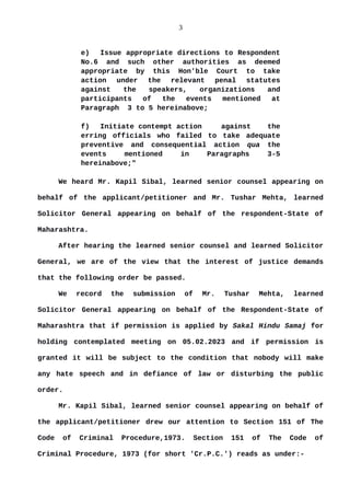 3
e) Issue appropriate directions to Respondent
No.6 and such other authorities as deemed
appropriate by this Hon'ble Court to take
action under the relevant penal statutes
against the speakers, organizations and
participants of the events mentioned at
Paragraph 3 to 5 hereinabove;
f) Initiate contempt action against the
erring officials who failed to take adequate
preventive and consequential action qua the
events mentioned in Paragraphs 3-5
hereinabove;"
We heard Mr. Kapil Sibal, learned senior counsel appearing on
behalf of the applicant/petitioner and Mr. Tushar Mehta, learned
Solicitor General appearing on behalf of the respondent-State of
Maharashtra.
After hearing the learned senior counsel and learned Solicitor
General, we are of the view that the interest of justice demands
that the following order be passed.
We record the submission of Mr. Tushar Mehta, learned
Solicitor General appearing on behalf of the Respondent-State of
Maharashtra that if permission is applied by Sakal Hindu Samaj for
holding contemplated meeting on 05.02.2023 and if permission is
granted it will be subject to the condition that nobody will make
any hate speech and in defiance of law or disturbing the public
order.
Mr. Kapil Sibal, learned senior counsel appearing on behalf of
the applicant/petitioner drew our attention to Section 151 of The
Code of Criminal Procedure,1973. Section 151 of The Code of
Criminal Procedure, 1973 (for short 'Cr.P.C.') reads as under:-
 