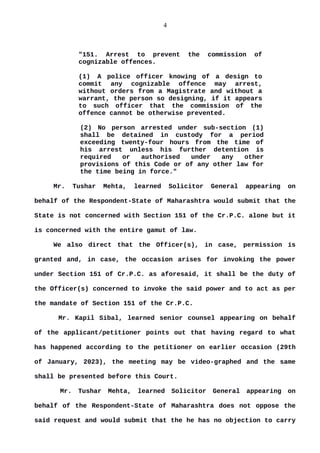 4
"151. Arrest to prevent the commission of
cognizable offences.
(1) A police officer knowing of a design to
commit any cognizable offence may arrest,
without orders from a Magistrate and without a
warrant, the person so designing, if it appears
to such officer that the commission of the
offence cannot be otherwise prevented.
(2) No person arrested under sub-section (1)
shall be detained in custody for a period
exceeding twenty-four hours from the time of
his arrest unless his further detention is
required or authorised under any other
provisions of this Code or of any other law for
the time being in force."
Mr. Tushar Mehta, learned Solicitor General appearing on
behalf of the Respondent-State of Maharashtra would submit that the
State is not concerned with Section 151 of the Cr.P.C. alone but it
is concerned with the entire gamut of law.
We also direct that the Officer(s), in case, permission is
granted and, in case, the occasion arises for invoking the power
under Section 151 of Cr.P.C. as aforesaid, it shall be the duty of
the Officer(s) concerned to invoke the said power and to act as per
the mandate of Section 151 of the Cr.P.C.
Mr. Kapil Sibal, learned senior counsel appearing on behalf
of the applicant/petitioner points out that having regard to what
has happened according to the petitioner on earlier occasion (29th
of January, 2023), the meeting may be video-graphed and the same
shall be presented before this Court.
Mr. Tushar Mehta, learned Solicitor General appearing on
behalf of the Respondent-State of Maharashtra does not oppose the
said request and would submit that the he has no objection to carry
 
