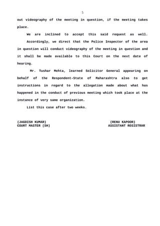 5
out videography of the meeting in question, if the meeting takes
place.
We are inclined to accept this said request as well.
Accordingly, we direct that the Police Inspector of the area
in question will conduct videography of the meeting in question and
it shall be made available to this Court on the next date of
hearing.
Mr. Tushar Mehta, learned Solicitor General appearing on
behalf of the Respondent-State of Maharashtra also to get
instructions in regard to the allegation made about what has
happened in the conduct of previous meeting which took place at the
instance of very same organization.
List this case after two weeks.
(JAGDISH KUMAR) (RENU KAPOOR)
COURT MASTER (SH) ASSISTANT REGISTRAR
 