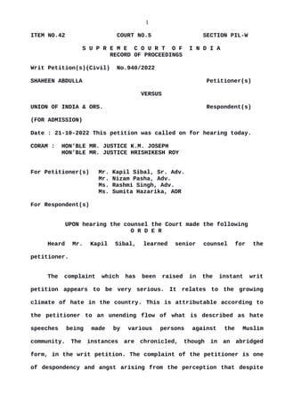 1
ITEM NO.42 COURT NO.5 SECTION PIL-W
S U P R E M E C O U R T O F I N D I A
RECORD OF PROCEEDINGS
Writ Petition(s)(Civil) No.940/2022
SHAHEEN ABDULLA Petitioner(s)
VERSUS
UNION OF INDIA & ORS. Respondent(s)
(FOR ADMISSION)
Date : 21-10-2022 This petition was called on for hearing today.
CORAM : HON'BLE MR. JUSTICE K.M. JOSEPH
HON'BLE MR. JUSTICE HRISHIKESH ROY
For Petitioner(s) Mr. Kapil Sibal, Sr. Adv.
Mr. Nizam Pasha, Adv.
Ms. Rashmi Singh, Adv.
Ms. Sumita Hazarika, AOR
For Respondent(s)
UPON hearing the counsel the Court made the following
O R D E R
Heard Mr. Kapil Sibal, learned senior counsel for the
petitioner.
The complaint which has been raised in the instant writ
petition appears to be very serious. It relates to the growing
climate of hate in the country. This is attributable according to
the petitioner to an unending flow of what is described as hate
speeches being made by various persons against the Muslim
community. The instances are chronicled, though in an abridged
form, in the writ petition. The complaint of the petitioner is one
of despondency and angst arising from the perception that despite
Digitally signed by
DEEPAK SINGH
Date: 2022.10.21
19:17:46 IST
Reason:
Signature Not Verified
 