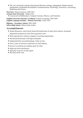 Accomplishments
The core curriculum includes International Business strategy, management, Human resource
management, Sustainable development, Communications, Psychology, Economics, Accounting,
Marketing and Finance.
First Year: Natural Sciences, 2009-2011
Arizona State University - Tempe, USA
Coursework in Mathematics, Computer Sciences, Physics, and Chemistry
English University Entrance Certificate: English Language, 2005-2007
English Language Institute – Denton University- Texas, USA
Diploma – Secondary School: 2003-2004
Safwa High School - Safwa, Saudi Arabia
Human Resources, interviewed, hired and trained team of many direct reports, increasing
department productivity and client acquisition rates.
Well experienced in Aramco company's recruiting requirements.
Worked professionally with high end people.
Implemented the successful package 7 plan on time.
Over 2 years of extensive experience in retail industry.
Success in reaching set company goals for sales.
Improved client satisfaction.
Typically in top 5% of sales agent.
Develop online Ads.
 