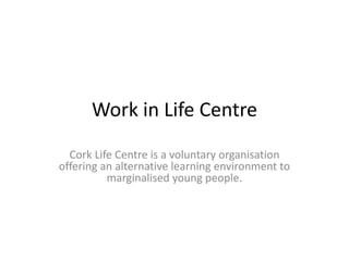Work in Life Centre
Cork Life Centre is a voluntary organisation
offering an alternative learning environment to
marginalised young people.
 