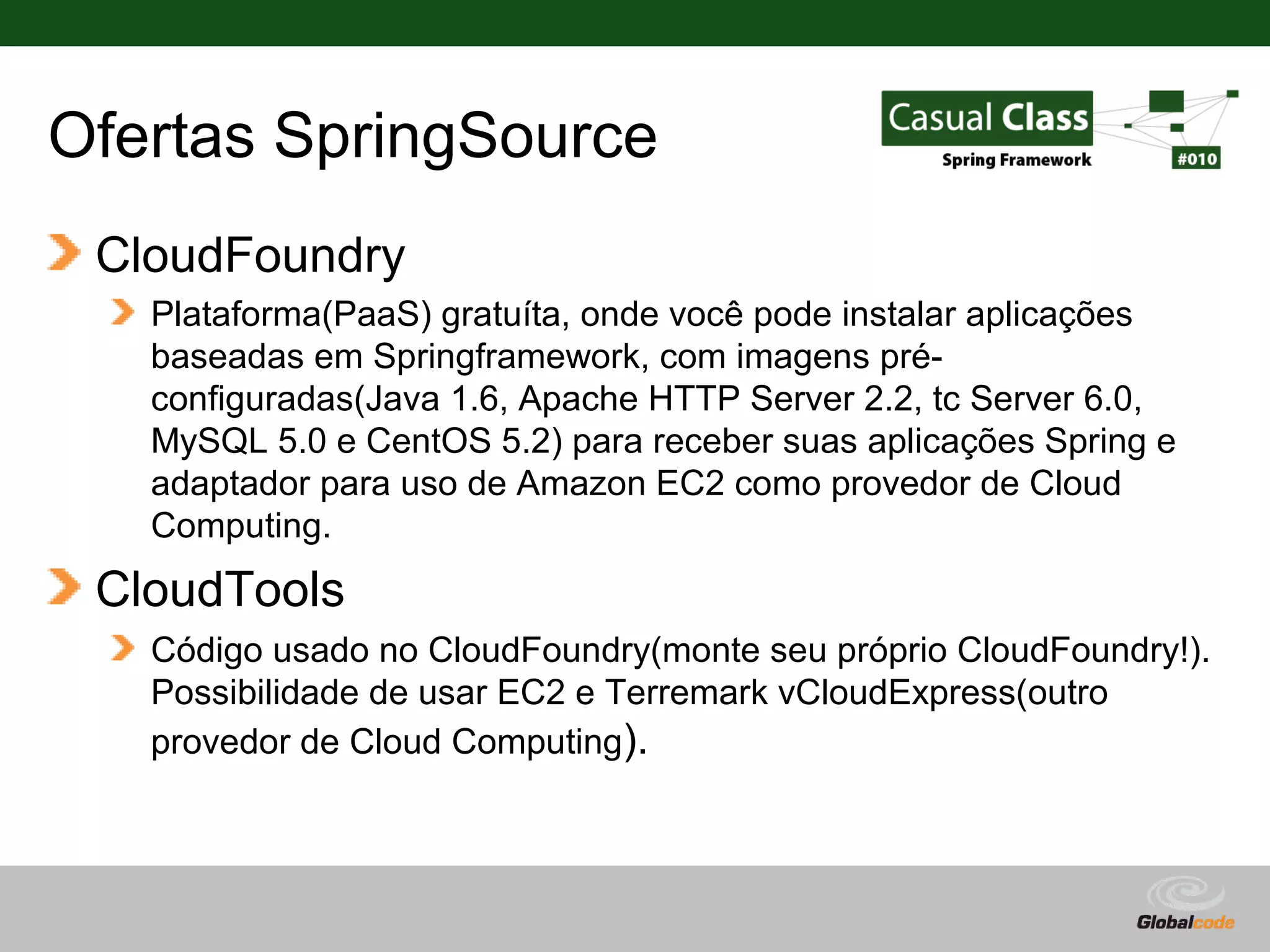 Ofertas SpringSource CloudFoundry Plataforma(PaaS) gratuíta, onde você pode instalar aplicações baseadas em Springframework, com imagens pré- configuradas(Java 1.6, Apache HTTP Server 2.2, tc Server 6.0, MySQL 5.0 e CentOS 5.2) para receber suas aplicações Spring e adaptador para uso de Amazon EC2 como provedor de Cloud Computing. CloudTools Código usado no CloudFoundry(monte seu próprio CloudFoundry!). Possibilidade de usar EC2 e Terremark vCloudExpress(outro provedor de Cloud Computing). Globalcode – Open4education 