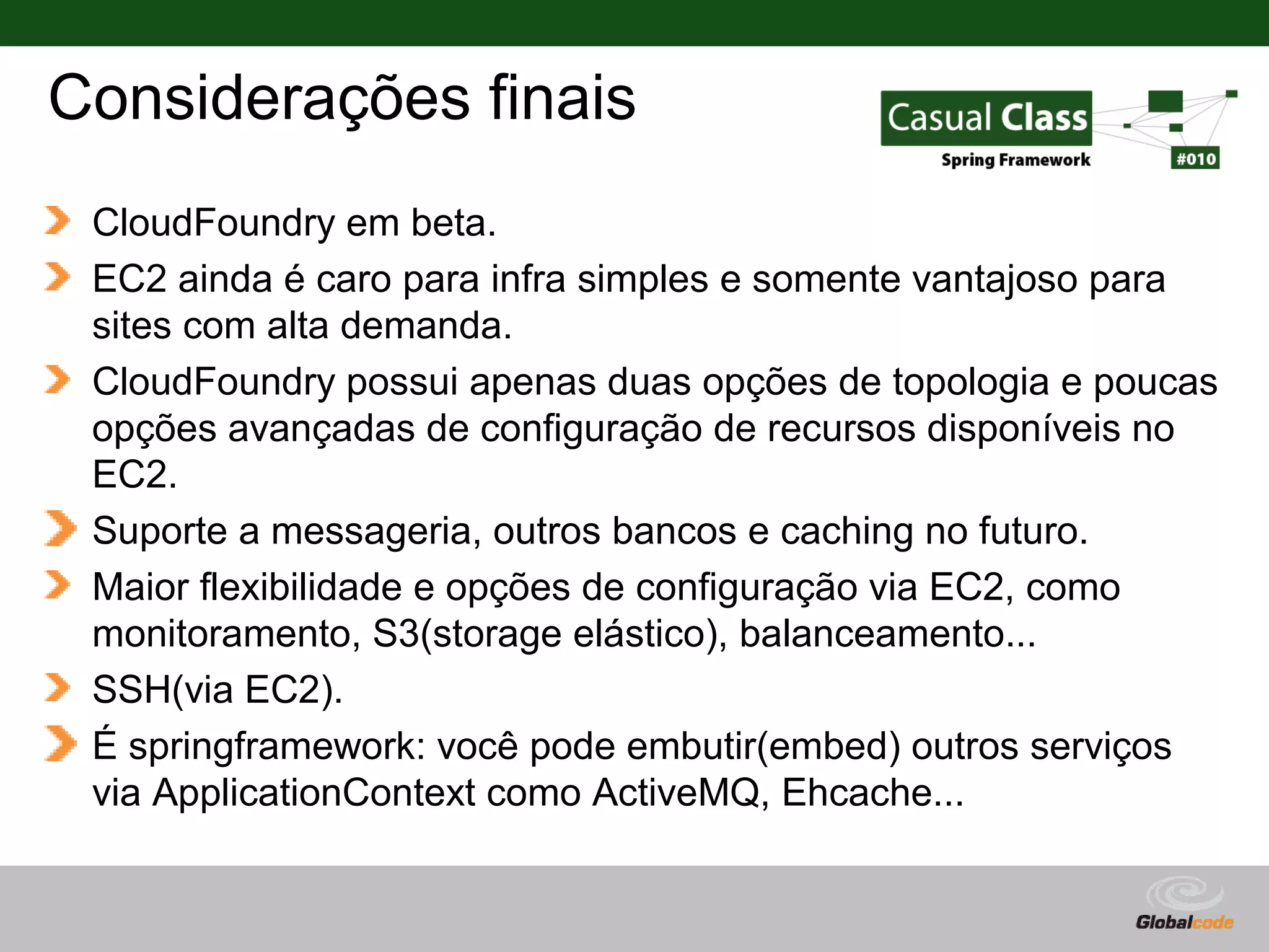 Considerações finais CloudFoundry em beta. EC2 ainda é caro para infra simples e somente vantajoso para sites com alta demanda. CloudFoundry possui apenas duas opções de topologia e poucas opções avançadas de configuração de recursos disponíveis no EC2. Suporte a messageria, outros bancos e caching no futuro. Maior flexibilidade e opções de configuração via EC2, como monitoramento, S3(storage elástico), balanceamento... SSH(via EC2). É springframework: você pode embutir(embed) outros serviços via ApplicationContext como ActiveMQ, Ehcache... Globalcode – Open4education 