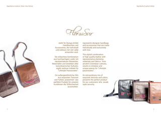 2 3
steht für Design-Artikel
- Handtaschen und
Accessoires, die individuell
und exklusiv mit viel Liebe
entworfen sind.
Die stilsichere Kombination
aus hochwertigem Leder mit
repräsentativen Elementen,
Materialien und Geweben alter
kolumbianischer Kulturen,
ergibt zeitlose Unikate für
”Lifestyle Passionates”.
Ein außergewöhnlicher Mix
aus exquisiten Texturen
und Farben, präsentiert das
perfekte Produkt für unseren
Kundinnen die Stillsicherheit
ausstrahlen.
represents designer handbags
and accessories that are made
individually and exclusively
with love.
The stylish combination
of high quality leather with
representative elements,
materials and fabrics from
ancient Colombian cultures,
results in timeless and
unique pieces for “Lifestyle
passionates”.
An extraordinary mix of
exquisite textures and colors,
presents the perfect product
for our customers who exude
style security.
 