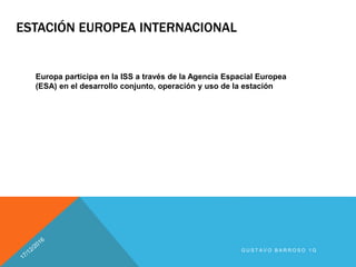 ESTACIÓN EUROPEA INTERNACIONAL
Europa participa en la ISS a través de la Agencia Espacial Europea
(ESA) en el desarrollo conjunto, operación y uso de la estación
G U S T A V O B A R R O S O 1 G
 