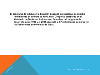 El programa de la ESA en la Estación Espacial Internacional se decidió
formalmente en octubre de 1995, en el Congreso celebrado en el
Ministerio de Toulouse. La inversión financiera del programa de
desarrollo entre 1996 y el 2004 ascendió a 2,7 mil millones de euros (en
las condiciones económicas de 1995).
G U S T A V O B A R R O S O 1 G
 