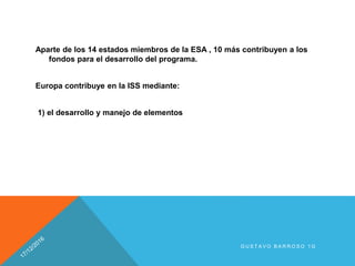Aparte de los 14 estados miembros de la ESA , 10 más contribuyen a los
fondos para el desarrollo del programa.
Europa contribuye en la ISS mediante:
1) el desarrollo y manejo de elementos
G U S T A V O B A R R O S O 1 G
 