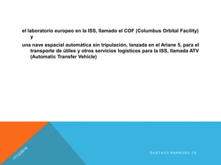 el laboratorio europeo en la ISS, llamado el COF (Columbus Orbital Facility)
y
una nave espacial automática sin tripulación, lanzada en el Ariane 5, para el
transporte de útiles y otros servicios logísticos para la ISS, llamada ATV
(Automatic Transfer Vehicle)
G U S T A V O B A R R O S O 1 G
 
