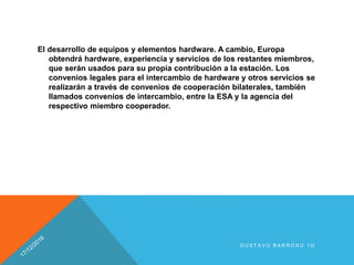 El desarrollo de equipos y elementos hardware. A cambio, Europa
obtendrá hardware, experiencia y servicios de los restantes miembros,
que serán usados para su propia contribución a la estación. Los
convenios legales para el intercambio de hardware y otros servicios se
realizarán a través de convenios de cooperación bilaterales, también
llamados convenios de intercambio, entre la ESA y la agencia del
respectivo miembro cooperador.
G U S T A V O B A R R O S O 1 G
 