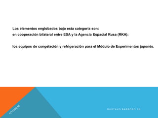 Los elementos englobados bajo esta categoría son:
en cooperación bilateral entre ESA y la Agencia Espacial Rusa (RKA):
los equipos de congelación y refrigeración para el Módulo de Experimentos japonés.
G U S T A V O B A R R O S O 1 G
 