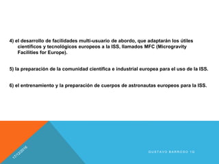4) el desarrollo de facilidades multi-usuario de abordo, que adaptarán los útiles
científicos y tecnológicos europeos a la ISS, llamados MFC (Microgravity
Facilities for Europe).
5) la preparación de la comunidad científica e industrial europea para el uso de la ISS.
6) el entrenamiento y la preparación de cuerpos de astronautas europeos para la ISS.
G U S T A V O B A R R O S O 1 G
 