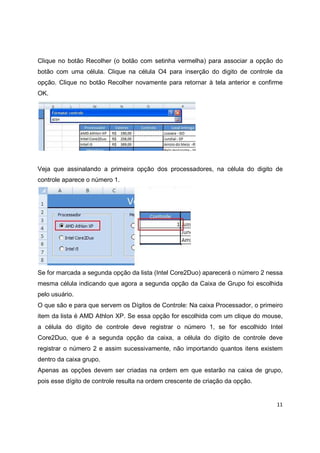 11
Clique no botão Recolher (o botão com setinha vermelha) para associar a opção do
botão com uma célula. Clique na célula O4 para inserção do digito de controle da
opção. Clique no botão Recolher novamente para retornar à tela anterior e confirme
OK.
Veja que assinalando a primeira opção dos processadores, na célula do digito de
controle aparece o número 1.
Se for marcada a segunda opção da lista (Intel Core2Duo) aparecerá o número 2 nessa
mesma célula indicando que agora a segunda opção da Caixa de Grupo foi escolhida
pelo usuário.
O que são e para que servem os Dígitos de Controle: Na caixa Processador, o primeiro
item da lista é AMD Athlon XP. Se essa opção for escolhida com um clique do mouse,
a célula do dígito de controle deve registrar o número 1, se for escolhido Intel
Core2Duo, que é a segunda opção da caixa, a célula do dígito de controle deve
registrar o número 2 e assim sucessivamente, não importando quantos itens existem
dentro da caixa grupo.
Apenas as opções devem ser criadas na ordem em que estarão na caixa de grupo,
pois esse dígito de controle resulta na ordem crescente de criação da opção.
 