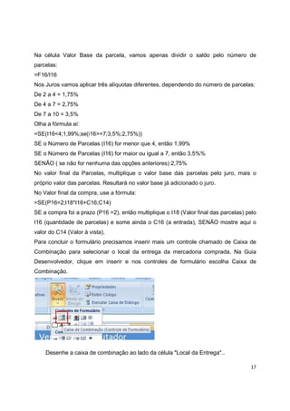 17
Na célula Valor Base da parcela, vamos apenas dividir o saldo pelo número de
parcelas:
=F16/I16
Nos Juros vamos aplicar três alíquotas diferentes, dependendo do número de parcelas:
De 2 a 4 = 1,75%
De 4 a 7 = 2,75%
De 7 a 10 = 3,5%
Olha a fórmula aí:
=SE(I16<4;1,99%;se(i16>=7;3,5%;2,75%))
SE o Número de Parcelas (I16) for menor que 4, então 1,99%
SE o Número de Parcelas (I16) for maior ou igual a 7, então 3,5%%
SENÃO ( se não for nenhuma das opções anteriores) 2,75%
No valor final da Parcelas, multiplique o valor base das parcelas pelo juro, mais o
próprio valor das parcelas. Resultará no valor base já adicionado o juro.
No Valor final da compra, use a fórmula:
=SE(P16=2;I18*I16+C16;C14)
SE a compra foi a prazo (P16 =2), então multiplique o I18 (Valor final das parcelas) pelo
I16 (quantidade de parcelas) e some ainda o C16 (a entrada), SENÃO mostre aqui o
valor do C14 (Valor à vista).
Para concluir o formulário precisamos inserir mais um controle chamado de Caixa de
Combinação para selecionar o local da entrega da mercadoria comprada. Na Guia
Desenvolvedor, clique em inserir e nos controles de formulário escolha Caixa de
Combinação.
Desenhe a caixa de combinação ao lado da célula "Local da Entrega"..
 