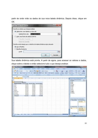 22
partir de onde virão os dados de sua nova tabela dinâmica. Depois disso, clique em
OK.
Sua tabela dinâmica está pronta. A partir de agora, para acessar os valores e dados,
clique sobre a tabela e então selecione tudo o que deseja analisar.
 