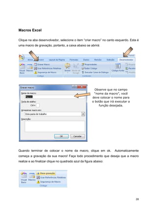 28
Macros Excel
Clique na aba desenvolvedor, selecione o item “criar macro” no canto esquerdo. Esta é
uma macro de gravação, portanto, a caixa abaixo se abrirá:
Quando terminar de colocar o nome da macro, clique em ok. Automaticamente
começa a gravação da sua macro! Faça todo procedimento que deseja que a macro
realize e ao finalizar clique no quadrado azul da figura abaixo:
Observe que no campo
“nome da macro”, você
deve colocar o nome para
o botão que irá executar a
função desejada.
 