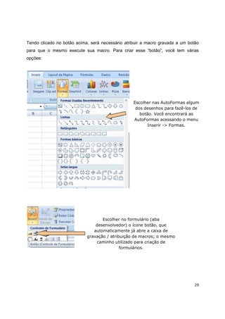 29
Tendo clicado no botão acima, será necessário atribuir a macro gravada a um botão
para que o mesmo execute sua macro. Para criar esse “botão”, você tem várias
opções:
Escolher nas AutoFormas algum
dos desenhos para fazê-los de
botão. Você encontrará as
AutoFormas acessando o menu
Inserir -> Formas.
Escolher no formulário (aba
desenvolvedor) o ícone botão, que
automaticamente já abre a caixa de
gravação / atribuição de macros; o mesmo
caminho utilizado para criação de
formulários.
 