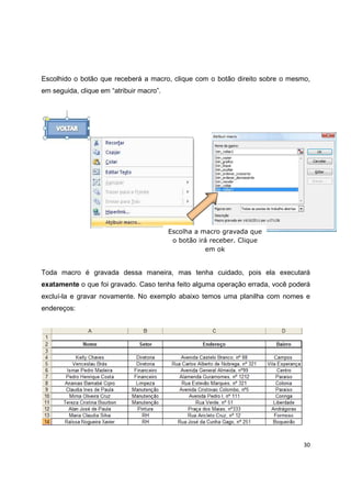 30
Escolhido o botão que receberá a macro, clique com o botão direito sobre o mesmo,
em seguida, clique em “atribuir macro”.
Toda macro é gravada dessa maneira, mas tenha cuidado, pois ela executará
exatamente o que foi gravado. Caso tenha feito alguma operação errada, você poderá
excluí-la e gravar novamente. No exemplo abaixo temos uma planilha com nomes e
endereços:
Escolha a macro gravada que
o botão irá receber. Clique
em ok
 