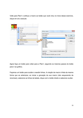 35
Volte para Plan1 e atribua a macro ao botão que você criou no inicio desse exercício,
clique em ok e execute.
Agora faça um botão para voltar para a Plan1, seguindo os mesmos passos do botão
para ir ao gráfico.
Façamos um botão para ocultar e reexibir linhas. A criação da macro é feita da mesma
forma que as anteriores; ao iniciar a gravação da sua macro (não esquecendo de
renomear), selecione as linhas da tabela, clique com o botão direito e selecione ocultar.
 