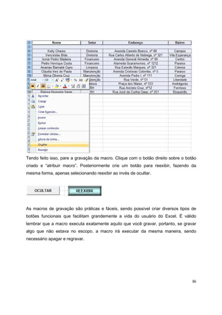 36
Tendo feito isso, pare a gravação da macro. Clique com o botão direito sobre o botão
criado e “atribuir macro”. Posteriormente crie um botão para reexibir, fazendo da
mesma forma, apenas selecionando reexibir ao invés de ocultar.
As macros de gravação são práticas e fáceis, sendo possível criar diversos tipos de
botões funcionais que facilitam grandemente a vida do usuário do Excel. É válido
lembrar que a macro executa exatamente aquilo que você gravar, portanto, se gravar
algo que não estava no escopo. a macro irá executar da mesma maneira, sendo
necessário apagar e regravar.
 