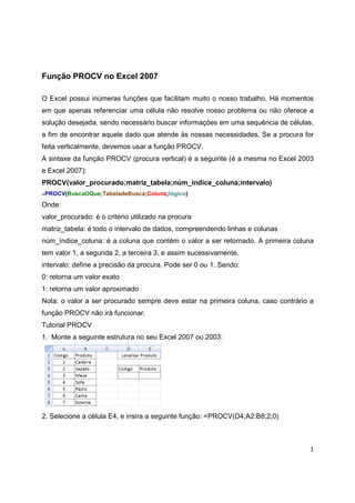 1
Função PROCV no Excel 2007
O Excel possui inúmeras funções que facilitam muito o nosso trabalho. Há momentos
em que apenas referenciar uma célula não resolve nosso problema ou não oferece a
solução desejada, sendo necessário buscar informações em uma sequência de células,
a fim de encontrar aquele dado que atende às nossas necessidades. Se a procura for
feita verticalmente, devemos usar a função PROCV.
A sintaxe da função PROCV (procura vertical) é a seguinte (é a mesma no Excel 2003
e Excel 2007):
PROCV(valor_procurado;matriz_tabela;núm_índice_coluna;intervalo)
=PROCV(BuscaOQue;TabeladeBusca;Coluna;lógico)
Onde:
valor_procurado: é o critério utilizado na procura
matriz_tabela: é todo o intervalo de dados, compreendendo linhas e colunas
núm_índice_coluna: é a coluna que contém o valor a ser retornado. A primeira coluna
tem valor 1, a segunda 2, a terceira 3, e assim sucessivamente.
intervalo: define a precisão da procura. Pode ser 0 ou 1. Sendo:
0: retorna um valor exato
1: retorna um valor aproximado
Nota: o valor a ser procurado sempre deve estar na primeira coluna, caso contrário a
função PROCV não irá funcionar.
Tutorial PROCV
1. Monte a seguinte estrutura no seu Excel 2007 ou 2003:
2. Selecione a célula E4, e insira a seguinte função: =PROCV(D4;A2:B8;2;0)
 