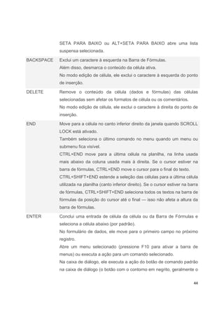 44
SETA PARA BAIXO ou ALT+SETA PARA BAIXO abre uma lista
suspensa selecionada.
BACKSPACE Exclui um caractere à esquerda na Barra de Fórmulas.
Além disso, desmarca o conteúdo da célula ativa.
No modo edição de célula, ele exclui o caractere à esquerda do ponto
de inserção.
DELETE Remove o conteúdo da célula (dados e fórmulas) das células
selecionadas sem afetar os formatos de célula ou os comentários.
No modo edição de célula, ele exclui o caractere à direita do ponto de
inserção.
END Move para a célula no canto inferior direito da janela quando SCROLL
LOCK está ativado.
Também seleciona o último comando no menu quando um menu ou
submenu fica visível.
CTRL+END move para a última célula na planilha, na linha usada
mais abaixo da coluna usada mais à direita. Se o cursor estiver na
barra de fórmulas, CTRL+END move o cursor para o final do texto.
CTRL+SHIFT+END estende a seleção das células para a última célula
utilizada na planilha (canto inferior direito). Se o cursor estiver na barra
de fórmulas, CTRL+SHIFT+END seleciona todos os textos na barra de
fórmulas da posição do cursor até o final — isso não afeta a altura da
barra de fórmulas.
ENTER Conclui uma entrada de célula da célula ou da Barra de Fórmulas e
seleciona a célula abaixo (por padrão).
No formulário de dados, ele move para o primeiro campo no próximo
registro.
Abre um menu selecionado (pressione F10 para ativar a barra de
menus) ou executa a ação para um comando selecionado.
Na caixa de diálogo, ele executa a ação do botão de comando padrão
na caixa de diálogo (o botão com o contorno em negrito, geralmente o
 