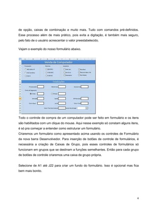 4
de opção, caixas de combinação e muito mais. Tudo com comandos pré-definidos.
Esse processo além de mais prático, pois evita a digitação, é também mais seguro,
pelo fato de o usuário acrescentar o valor preestabelecido.
Vejam o exemplo do nosso formulário abaixo.
Todo o controle de compra de um computador pode ser feito em formulário e os itens
são habilitados com um clique do mouse. Aqui nesse exemplo só constam alguns itens,
é só pra começar a entender como estruturar um formulário.
Criaremos um formulário como apresentado acima usando os controles de Formulário
da nova barra Desenvolvedor. Para inserção de botões de controle de formulários, é
necessária a criação de Caixas de Grupo, pois esses controles de formulários só
funcionam em grupos que se destinam a funções semelhantes. Então para cada grupo
de botões de controle criaremos uma caixa de grupo própria.
Selecione de A1 até J22 para criar um fundo do formulário. Isso é opcional mas fica
bem mais bonito.
 