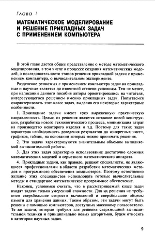 Глава 1
МАТЕМАТИЧЕСКОЕ МОДЕЛИРОВАНИЕ
И РЕШЕНИЕ ПРИКЛАДНЫХ ЗАДАЧ
С ПРИМЕНЕНИЕМ КОМПЬЮТЕРА
В этой главе дается общее представление о методе математического
моделирования, в том числе о процессе создания математических моде­
лей, о последовательности этапов решения прикладной задачи с приме­
нением компьютера, о вычислительном эксперименте.
Разделение решаемых с применением компьютера задач на приклад­
ные и научные является до известной степени условным. Тем не менее,
при написании данного пособия авторы ориентировались на читателя,
интересующегося решением именно прикладных задач. Попытаемся
охарактеризовать этот класс задач, выделив его некоторые характерные
особенности.
1. Прикладные задачи имеют ярко выраженную практическую
направленность. Целью их решения является создание новой конструк­
ции, разработка нового технологического процесса, минимизация затрат
на производство некоторого изделия и т.д. Поэтому для таких задач
характерна необходимость доведения результатов до конкретных чисел,
графиков, таблиц, на основании которых можно принимать решения.
2. Эти задачи характеризуются значительным объемом выполняе­
мой вычислительной работы.
3. Для этих задач характерно использование достаточно сложных
математических моделей и серьезного математического аппарата.
4. Прикладные задачи, как правило, решают специалисты, не являю­
щиеся профессионалами в области разработки математических мето­
дов и программного обеспечения компьютеров. Поэтому естественно
желание этих специалистов использовать готовые вычислительные
методы и стандартное математическое программное обеспечение.
Наконец, условимся считать, что в рассматриваемый класс задач
входят задачи только умеренной сложности. Для их решения не требу­
ются сверхбольшие скорости вычислений и сверхбольшие объемы
памяти для хранения данных. Таким образом, эти задачи могут быть
решены с помощью компьютеров, доступных массовому пользователю.
Те же задачи, которые требуют для решения сверхмощной вычисли­
тельной техники и принципиально новых алгоритмов, будем относить
к категории научных задач.
9
 