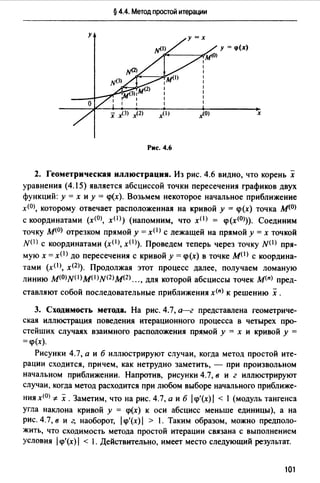 § 4.4. Метод простой итерации
х
Рис. 4.6
2. Геометрическая иллюстрация. Из рис. 4.6 видно, что корень х
уравнения (4.15) является абсциссой точки пересечения графиков двух
функций: у= х и у= <р(х). Возьмем некоторое начальное приближение
х(О>, которому отвечает расположенная на кривой у = <р(х) точка М(О)
с координатами (х(О>, хО>) (напомним, что хО> = <р(х(О))). Соединим
точку М(О) отрезком прямой у= x(I) с лежащей на прямой у= х точкой
N(I) с координатами (хО>, хО>). Проведем теперь через точку N(I) пря­
мую х =хО> до пересечения с кривой у = <р(х) в точке M(I) с координа­
тами (хР>, х<2>). Продолжая этот процесс далее, получаем ломаную
линию M(O)NP)M0)N(2)M(2) ... , для которой абсциссы точек М(п) пред-
ставляют собой последовательные приближения х<п> к решению х .
3. Сходимость метода. На рис. 4.7, а--г представлена геометриче­
ская иллюстрация поведения итерационного процесса в четырех про­
стейших случаях взаимного расположения прямой у = х и кривой у =
= <р(х).
Рисунки 4.7, а и б иллюстрируют случаи, когда метод простой ите­
рации сходится, причем, как нетрудно заметить, - при произвольном
начальном приближении. Напротив, рисунки 4.7, в и г иллюстрируют
случаи, когда метод расходится при любом выборе начального приближе-
ния х(О) -F- х. Заметим, что на рис. 4.7, а и б /<р'(х)/ < 1 (модуль тангенса
угла наклона кривой у = <р(х) к оси абсцисс меньше единицы), а на
рис. 4.7, в и г, наоборот, /1р'(х)/ > 1. Таким образом, можно предполо­
жить, что сходимость метода простой итерации связана с выполнением
условия /<р'(х) 1 < 1. Действительно, имеет место следующий результат.
101
 
