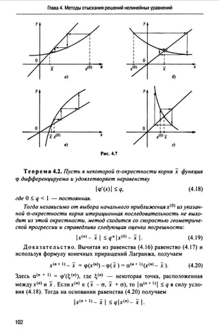 Глава 4. Методы отыскания решений нелинейных уравнений
у
х
х
Рис. 4.7
Теорема 4.2. Пусть в некоторой а-окрестности корнях функция
<р дифференцируема и удовлетворяет неравенству
l<i>'(x)I::;; q, (4.18)
где О ::;; q < l - постоянная.
Тогда независимо от выбора начального приближениях<ОJ из указан­
ной а-окрестности корня итерационная последовательность не выхо­
дит из этой окрестности, метод сходится со скоростью геометриче­
ской прогрессии и справедлива следующая оценка погрешности:
lх<п) - х 1::;; q" lx<0>- х 1. (4.19)
Доказательство. Вычитая из равенства (4.16) равенство (4.17) и
используя формулу конечных приращений Лагранжа, получаем
х<п+ I)_ х = <р(х<11>)-<р(х) = а<п+ 1 >(х<11>- х ). (4.20)
Здесь а<" + 1> = <р'(~ <11>), где ~(п) - некоторая точка, расположенная
между х<п) и х. Если х<п) е (х - cr, х + cr}, то 1а<"+ I) 1 ::;; q в силу усло­
вия (4.18). Тогда на основании равенства (4.20) получаем
lx<n+l) _ _i 1::;;qlx(n)_х1.
102
 