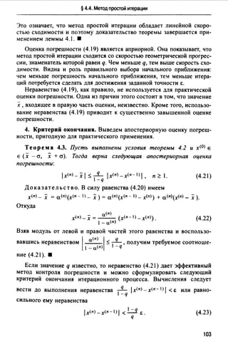 § 4.4. Метод простой итерации
Это означает, что метод простой итерации обладает линейной скоро­
стью сходимости и поэтому доказательство теоремы завершается при­
менением леммы 4.1. •
Оценка погрешности (4.19) является априорной. Она показывает, что
метод простой итерации сходится со скоростью геометрической прогрес­
сии, знаменатель которой равен q. Чем меньше q, тем выше скорость схо­
димости. Видна и роль правильного выбора начального приближения:
чем меньше погрешность начального приближения, тем меньше итера­
ций потребуется сделать для достижения заданной точности е.
Неравенство (4.19), как правило, не используется для практической
оценки погрешности. Одна из причин этого состоит в том, что значение
х ,входящее в правую часть оценки, неизвестно. Кроме того, использо­
вание неравенства (4.19) приводит к существенно завышенной оценке
погрешности.
4. Критерий окончания. Выведем апостериорную оценку погреш­
ности, пригодную для практического применения.
Теорема 4.3. Пусть выполнены условия теоремы 4.2 и x<D> е
е (х - а, х + cr). Тогда верна следующая апостериорная оценка
погрешности:
ix<п>-xi :$-1q iх<п>-х<п- 1 >1, п~ 1.
-q
Доказательство. В силу равенства (4.20) имеем
(4.21)
х<п) _ х = а<п>(х<п - l) _ х) = а<п>(х<п - l) _ x<n>) + а<п>(х<п) _ х ).
Откуда
а(п)
х<п>- х = --- (х<п-1) _х<n>).
1 -а<п)
(4.22)
Взяв модуль от левой и правой частей этого равенства и воспользо­
вавшись неравенством 1~1:$ ~, получим требуемое соотноше-
1- а(п) -q
ние (4.21). 8
Если значение q известно, то неравенство (4.21) дает эффективный
метод контроля погрешности и можно сформулировать следующий
критерий окончания итерационного процесса. Вычисления следует
вести до выполнения неравенства _q_ 1х<п> - х<п- 1J1 < е или равно-
1- q
сильного ему неравенства
1-q
iх<п>-х<п-1) 1< - Е.
q
(4.23)
103
 