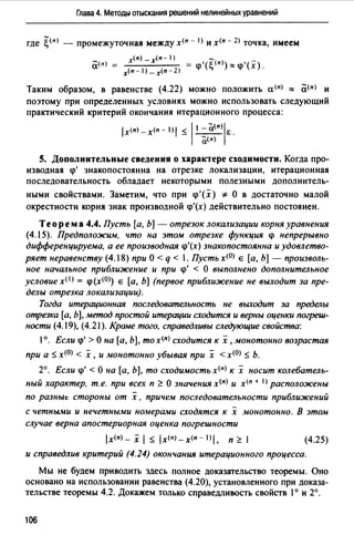 Глава 4. Методы отыскания решений нелинейных уравнений
где ~(п) - промежуточная между х<п - I) и х<п - 2> точка, имеем
x<n) _x(n-1) - _
(i(n) = <р'(~(п)):::;<р'(х).
х<п-1>-х<п-2)
Таким образом, в равенстве (4.22) можно положить а<п> "" (i<п> и
поэтому при определенных условиях можно использовать следующий
практический критерий окончания итерационного процесса:
lх<п>-х<п-1)1~11 ::a<n)IE.
а(п)
S. Дополнительные сведения о характере сходимости. Когда про­
изводная <р' знакопостоянна на отрезке локализации, итерационная
последовательность обладает некоторыми полезными дополнитель-
ными свойствами. Заметим, что при <р'(х) * О в достаточно малой
окрестности корня знак производной <р'(х) действительно постоянен.
Теорем а 4.4. Пусть [а, Ь] - отрезок локализации корня уравнения
(4.15). Предположим, что на этом отрезке функция <р непрерывно
дифференцируема, а ее производная <р'(х) знакопостоянна и удовлетво­
ряет неравенству (4.18) при О< q < 1. Пусть х<0> Е [а, Ь] - произволь­
ное начальное приближение и при <р' < О выполнено дополнительное
условие х< 1 > = <р(х<0>) Е [а, Ь] (первое приближение не выходит за пре­
делы отрезка локализации).
Тогда итерационная последовательность не выходит за пределы
отрезка [а, Ь], метод простой итерации сходится и верны оценки погреш­
ности (4.19), (4.21). Краме того, справедливы следующие свойства:
1°. Если <р' >О на [а, Ь], тох<п) сходится к х, монотонно возрастая
при а ~ х<О) < х ,и монотонно убывая при х < х<О) ~ Ь.
2°. Если <р' <О на [а, Ь], то сходимостьх<п) к х носит колебатель­
ный характер, т.е. при всех п ~ О значения х<п) и х<п + 1) расположены
по разны1: стороны от х, причем последовательности приближений
с четными и нечетными номерами сходятся к х монотонно. В этом
случае верна апостериорная оценка погрешности
lx(n)_ х 1 ~ lx<nJ_x(n- l)I, п ~ 1 (4.25)
и справедлив критерий (4.24) окончания итерационного процесса.
Мы не будем приводить здесь полное доказательство теоремы. Оно
основано на использовании равенства (4.20), установленного при доказа­
тельстве теоремы 4.2. Докажем только справедливость свойств 1° и 2°.
106
 