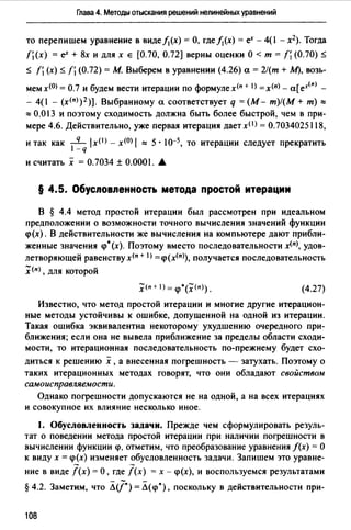 Глава 4. Методы отыскания решений нелинейных уравнений
то перепишем уравнение в видеfj(х) =О, гдеfj(х) = е'" - 4(1 - х2). Тогда
fj (х) = е'" + 8х и для х е [О. 70, О. 72) верны оценки О < т = fj (О. 70) s
s fi (х) $ fj (0.72) = М. Выберем в уравнении (4.26) а= 2/(т + М), возь­
мемх<0> = 0.7 и будем вести итерации по формулех<п + 1) =x(n) - а[е·«п> -
- 4(1 - (х<11>) 2 )]. Выбранному а соответствует q =(М- т)!(М+ т)""
"" О.О 13 и поэтому сходимость должна быть более быстрой, чем в при­
мере 4.6. Действительно, уже первая итерация дает хО> = О.7034025118,
и так как _q_ lx<1>- х<0> 1 "" 5 • 10-5, то итерации следует прекратить
1-q
и считать х = 0.7034 ±О.ООО. А.
§ 4.5. Обусповnенность метода простой итерации
В § 4.4 метод простой итерации был рассмотрен при идеальном
предположении о возможности точного вычисления значений функции
<р(х). В действительности же вычисления на компьютере дают прибли­
женные значения <р•(х). Поэтому вместо последовательности x<n>, удов­
летворяющей равенству х<11 + l) =<р(х(11>), получается последовательность
:Х<11>, для которой
(4.27)
Известно, что метод простой итерации и многие другие итерацион­
ные методы устойчивы к ошибке, допущенной на одной из итерации.
Такая ошибка эквивалентна некоторому ухудшению очередного при­
ближения; если она не вывела приближение за пределы области сходи­
мости, то итерационная последовательность по-прежнему будет схо-
диться к решению х ,а внесенная погрешность - затухать. Поэтому о
таких итерационных методах говорят, что они обладают свойством
самоисправляемости.
Однако погрешности допускаются не на одной, а на всех итерациях
и совокупное их влияние несколько иное.
1. Обусловленность задачи. Прежде чем сформулировать резуль­
тат о поведении метода простой итерации при наличии погрешности в
вычислении функции <р, отметим, что преобразование уравнения f(x) = О
к виду х = <р(х) изменяет обусловленность задачи. Запишем это уравне-
- -ние в виде f(x) =О, где f(x) = х - <р(х), и воспользуемся результатами
§4.2. Заметим, что ЛJ')=Л(<р'), поскольку в действительности при-
108
 