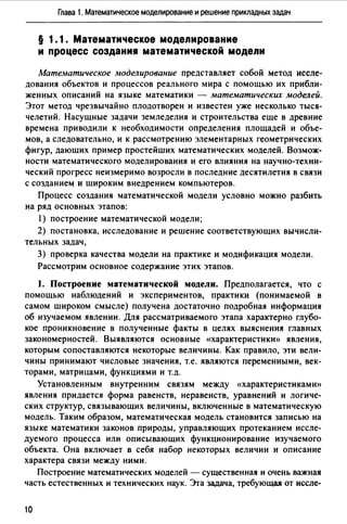 Глава 1. Математическое моделирование и решение прикладных задач
§ 1.1. Математическое моделирование
и процесс создания математической модели
Математическое .моделирование представляет собой метод иссле­
дования объектов и процессов реального мира с помощью их прибли­
женных описаний на языке математики - математических моделей.
Этот метод чрезвычайно плодотворен и известен уже несколько тыся­
челетий. Насущные задачи земледелия и строительства еще в древние
времена приводили к необходимости определения площадей и объе­
мов, а следовательно, и к рассмотрению элементарных геометрических
фигур, дающих пример простейших математических моделей. Возмож­
ности математического моделирования и его влияния на научно-техни­
ческий прогресс неизмеримо возросли в последние десятилетия в связи
с созданием и широким внедрением компьютеров.
Процесс создания математической модели условно можно разбить
на ряд основных этапов:
1) построение математической модели;
2) постановка, исследование и решение соответствующих вычисли-
тельных задач,
3) проверка качества модели на практике и модификация модели.
Рассмотрим основное содержание этих этапов.
1. Построение математической модели. Предполагается, что с
помощью наблюдений и экспериментов, практики (понимаемой в
самом широком смысле) получена достаточно подробная информация
об изучаемом явлении. Для рассматриваемого этапа характерно глубо­
кое проникновение в полученные факты в целях выяснения главных
закономерностей. Выявляются основные «характеристики)) явления,
которым сопоставляются некоторые величины. Как правило, эти вели­
чины принимают числовые значения, т.е. являются переменными, век­
торами, матрицами, функциями и т.д.
Установленным внутренним связям между «характеристиками))
явления придается форма равенств, неравенств, уравнений и логиче­
ских структур, связывающих величины, включенные в математическую
модель. Таким образом, математическая модель становится записью на
языке математики законов природы, управляющих протеканием иссле­
дуемого процесса или описывающих функционирование изучаемого
объекта. Она включает в себя набор некоторых величин и описание
характера связи между ними.
Построение математических моделей - существенная и очень важная
часть естественных и технических наук. Эта задача, требующая от иссле-
10
 