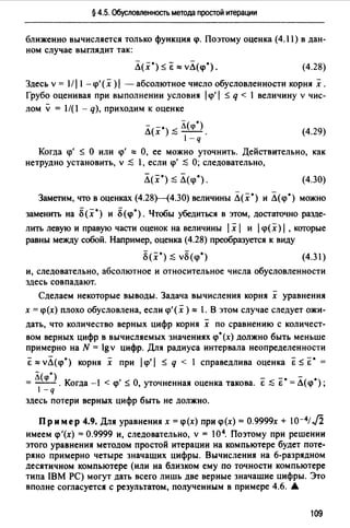 § 4.5. Обусловленность метода простой итерации
ближенно вычисляется только функция <р. Поэтому оценка (4. l l) в дан­
ном случае выглядит так:
Л(х·) ~ &""vЛ(<р•). (4.28)
Здесь v = l/l l -<р'(х )1 - абсолютное число обусловленности корнях.
Грубо оценивая при выполнении условия 1<р'1 ~ q < l величину v чис­
лом v= 1/(1 - q), приходим к оценке
Л(х·);::; Л(<р').
-q
(4.29)
Когда <р' ~ О или <р' о:: О, ее можно уточнить. Действительно, как
нетрудно установить, v :$ l, если <р' :$ О; следовательно,
Л(х·);::; Л<<р.). (4.30)
Заметим, что в оценках (4.28Н4.30) величины Л(х') и Л(<р') можно
заменить на Б(х') и Б(<р') . Чтобы убедиться в этом, дост1ПОчно разде­
лить левую и правую части оценок на величины 1х 1 и 1<р( х) 1, которые
равны между собой. Например, оценка (4.28) преобразуется к виду
(4.3 l)
и, следовательно, абсолютное и относительное числа обусловленности
здесь совпадают.
Сделаем некоторые выводы. Задача вычисления корня х уравнения
х = <р(х) плохо обусловлена, если <р'(х)"" 1. В этом случае следует ожи­
дать, что количество верных цифр корня х по сравнению с количест­
вом верных цифр в вычисляемых значениях <р•(х) должно быть меньше
примерно на N = lgv цифр. Для радиуса интервала неопределенности
Е о:: vЛ( <р') корня х при 1<р' 1 ~ q < 1 справедлива оценка &~ &• =
= Л(<р') . Когда -1 < <р' ~ О, уточненная оценка такова. Е :$ Е• = Л(<р');
-q
здесь потери верных цифр быть не должно.
Пример 4.9. Для уравнениях =<р(х) при<р(х) =О.9999х + 10-4;.fi
имеем <р'(х) = 0.9999 и, следовательно, v = 104. Поэтому при решении
этого уравнения методом простой итерации на компьютере будет поте­
ряно примерно четыре значащих цифры. Вычисления на 6-разрядном
десятичном компьютере (или на близком ему по точности компьютере
типа IBM РС) могут дать всего лишь две верные значащие цифры. Это
вполне согласуется с результатом, полученным в примере 4.6. А
109
 