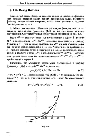 Глава 4. Методы отыскания решений нелинейных уравнений
§ 4.6. Метод Ньютона
Знаменитый метод Ньютона является одним из наиболее эффектив­
ных методов решения самых разных нелинейных задач. Расчетную
формулу метода можно получить, использовав различные подходы.
Рассмотрим два из них.
1. Метод касательных. Выведем расчетную формулу метода для
решения нелинейного уравнения (4.l) из простых геометрических
соображений. Соответствующая иллюстрация приведена на рис. 4.9.
Пусть х<0> - заданное начальное приближение к корню х .В точке
м<0> с координатами (х<0>, J(x<0>)) проведем касательную к графику
функции у = f(x) и за новое приближение х <1) примем абсциссу точки
пересечения этой касательной с осью Ох. Аналогично, за приближение
х<2> примем абсциссу точки пересечения с осью Ох касательной, прове­
денной к графику в точке М(I) с координатами (x(IJ, f(x<1>)). Продолжая
этот процесс далее, получим последовательность х<0>, x(I >, х(2), "., х<11>, ".
приближений к корню х .
Напомним, что уравнение касательной, проведенной к графику
функции у = f(x) в точке (х<11>, f(x<11))), имеет вид
у = f(x<11>) +f'(x<11>)(x - х<11>). (4.35)
Пусть f'(x<11>) *- О. Полагая в равенстве (4.35) у= О, замечаем, что абс­
цисса х<11 + 1> точки пересечения касательной с осью Ох удовлетворяет
равенству
О= J(x<11>) +f'(x<11>)(x<11 + I) -х<11>). (4.36)
Рис. 4.9
112
 