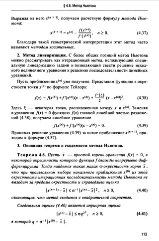 § 4.6. Метод Ньютона
Выражая из него х(п + 1>, получаем расчетную формулу метода Нью­
тона:
х<п + 1) = х<п) - j(x(n>)
f'(х<п)),
п ~О. (4.37)
Благодаря такой геометрической интерпретации этот метод часто
называют методом касательных.
2. Метод линеаризации. С более общих позиций метод Ньютона
можно рассматривать как итерационный метод, использующий специ­
альную линеаризацию задачи и позволяющий свести решение исход­
ного нелинейного уравнения к решению последовательности линейных
уравнений.
Пусть приближение х<п) уже получено. Представим функцию в окре­
стности точки х<п) по формуле Тейлора:
f(x) =J(x<n>) +f'(х<п>)(х -x<n>) +!''~О (х -x<n>)2. (4.38)
Здесь ~ - некоторая точка, расположенная между х и x<nJ. Заменяя
в уравнении f(x) = О функцию /(х) главной линейной частью разложе­
ний (4.38), получаем линейное уравнение
f(x<n>) +f'(x<n>)(x - x<n>) = О. (4.39)
Принимая решение уравнения (4.39) за новое приближение х<п + 1J, при­
ходим к формуле (4.37).
3. Основная теорема о сходимости метода Ньютона.
Теорема 4.6. Пусть х - простой корень уравнения f(x) =О, в
некоторой окрестности которого функция f дважды непрерывно диф­
ференцируема Тогда найдется такая малая а-окрестность корня х ,
что при произвольном выборе начального приближения х<0> из этой
окрестности итерационная последовательность метода Ньютона не
выходит за пределы окрестности и справедлива оценка
lx<n+I)_xl ~а- 1 !х<п>-хl 2 • п~О,
означающая, что метод сходится с квадратичной скоростью.
Следствием оценки (4.40) является априорная оценка
lx(n) _ х 1 ~ aq2", п ~О,
в которой q = a- 1lx(O) _ х j.
(4.40)
(4.41)
113
 