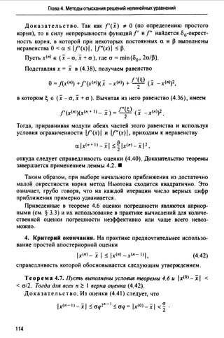 Глава 4. Методы отыскания решений нелинейных уравнений
Доказательство. Так как f'(x) ~ О (по определению простого
корня), то в силу непрерывности функций f' и/" найдется о 0-окрест­
ностъ корня, в которой при некоторых постоянных а и ~ выполнены
неравенства О < а :S 1/'(х) I, lf"(x}1:S ~.
Пусть х<п) е (х - cr, х + cr ), где cr = min{o0 , 2а/~}.
Подставляя х = х в (4.38), получаем равенство
О= f(x<n>) +/'(х<11>)(х -x<n>) + /'~~) (х -x<n))2,
в котором~ е (х - cr, х + cr ). Вычитая из него равенство (4.36), имеем
/' (х<п>)(х<п + 1) - Х ) = !"~~) (Х - x<n>)2.
Тогда, приравнивая модули обеих частей этого равенства и используя
условия ограниченности lf'(х) 1и I/"(х) 1, приходим к неравенству
alx(n+I)_xl :S~lx<п>-xl 2 ,
откуда следует справедливость оценки (4.40). Доказ~rrельство теоремы
завершается применением леммы 4.2. 8
Таким образом, при выборе начального приближения из достаточно
малой окрестности корня метод Ньютона сходится квадратично. Это
означает, грубо говоря, что на каждой итерации число верных цифр
приближения примерно удваивается.
Приведенные в теореме 4.6 оценки погрешности являются априор­
ными (см § 3.3) и их использование в практике вычислений для количе­
ственной оценки погрешности неэффективно или чаще всего невоз­
можно.
4. Критерий окончания. На практике предпочтительнее использо­
вание простой апостериорной оценки
(4.42)
справедливость которой обосновывается следующим утверждением.
Теорем а 4.7. Пусть выполнены условия теоремы 4.6 и 1х<0> - х 1 <
< cr/2. Тогда для всех п ~ 1 верна оценка (4.42).
Доказательство. Из оценки (4.41) следует, что
lx<n-I>-xl :Saq2n-1 :Scrq= lxlO>-xl <~.
114
 