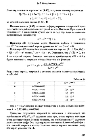 § 4.6. Метод Ньютона
Поэтому, применяя неравенство (4.40), получаем цепочку неравенств
2 lx<n) - х 1s; 2cr-l lx<n -1) _ х 12 s; lx<n-1) _ х 1s;
s; lx(n-l)_x(n)I + lx(n)_ х i,
из которой вытекает оценка (4.42). •
Наличие оценки (4.42) позволяет сформулировать следующий прак­
тический критерий окончания итераций метода Ньютона. При заданной
точности Е > О вычисления нужно вести до тех пор, пока не окажется
выполненным неравенство
lx<п>-x<n-l)I < Е. (4.43)
Пр им ер 4.8. Используя метод Ньютона, найдем с точностью
Е = 1о- 6 положительный корень уравнения 4(1 -х2) - ех = О.
В примере 4.2 корень был локализован на отрезке [О, ).Для f(x) =
=4(1 - х2) - еХ имеем /'(х) = -8х - еХ. Очевидно, что f'(x) * О, т.е.
х - простой корень. Возьмем начальное приближение х<0> = 0.5 и
будем выполнять итерации метода Ньютона по формуле
х<п + 1) = х<п) + 4( 1 - (x<n>)2)- e-"(n)
8х(п) + ex(n)
Результаты первых итераций с десятью знаками мантиссы приведены
в табл. 4.4.
Таблица 4.4
п х<•> /х<•>-х<•- 1 >/
о о. 5000000000
0.7392185177 2.4· 10-1
2 о. 7042444088 3.5. 10-2
3 о. 7034399951 8.0·lo-4
4 1
о. 7034395712 4.3. 10-7
При п = 4 вычисления следует прекратить и после округления полу­
чим х = 0.703440 ± 0.00000.
Сравнение результатов итераций со значением х показывает, что
приближения x<I), хщ, х<ЗJ содержат одну, три, шесть верных значащих
цифр соответственно. Можно показать, что приближение х<4> содержит
десять верных цифр. Это подтверждает отмеченный ранее общий факт:
при каждой итерации метода Ньютона число верных значащих цифр
примерно удваивается. А
115
 