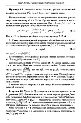 Глава 4. Методы отыскания решений нелинейных уравнений
Пр им ер 4.9. Используя метод Ньютона, укажем итерационный
процесс вычисления PJa, где а > О, р - натуральное число.
По определению, х = PJa - это неотрицательная величина, удовле­
творяющая равенству хР = а. Таким образом, задача сводится к вычис­
лению положительного корня уравнения f(x) = О, где /(х) = хР - а.
Итерационная формула метода Ньютона примет вид
(х<">)Р - а - 1
х<" + 1) =х<п) - =Р__ х(п) + а (4.44)
р(х<">)Р - 1 р p(x<n>)p-1
При р = 2 эта формула уже была получена в примере 3.17. А
5. Связь с методом простой итерации. Метод Ньютона можно рас­
сматривать как один из вариантов метода простой итерации, связанный
со специальным преобразованием уравнения f(x) =О к виду
х = q>н(х), (4.45)
где q>н(х) = х - f(x)/f'(x).
Действительно, итерационная формула метода простой итерации
.x(n+ 1) = q>н(х<")) совпадает с (4.37).
Если исходить из этого с учетом оценки (4.19), можно сделать вывод
о том, что метод Ньютона сходится только линейно. Однако заметим,
f"(x)
что q>Л, (х) =f(x) ---2 • Так как f(x) = О, то q>Л,(х) = О и величина
(f'(x))
а<п + I) = 1q>'(~<11))1. определяющая в силу равенства (4.20) коэффициент
сжатия погрешности, стремится к нулю при п ---+ оо. Скорость сходимо­
сти возрастает по мере приближения к корню, отсюда и ее сверхлиней­
ный характер.
В качестве аналога теоремы 4.4 для метода Ньютона приведем сле­
дующий результат.
Теорема 4.8. Пусть [а, Ь] - отрезок локализации простого корня
х уравнения (4.1). Предположим, что на этам отрезке функция f два­
жды непрерывно дифференцируема, а ее производные/'(х) иf''(х) знако­
постоянны. Пусть х<О) е [а, Ь] - произвольное начальное приближение,
и в случае f(x<0))f'(x<0)) < О выполнено дополнительное условие x<I) е [а,
Ь] (первое приближение не выходит за пределы отрезка локализации).
Тогда начиная с п = l итерационная последовательность метода
Ньютона х<11) сходится к х монотонно с той стороны отрезка [а, Ь],
где f(x)f"(x) > О. •
116
 