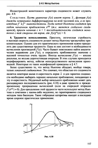 § 4.6. Метод Ньютона
Иллюстрацией монотонного характера сходимости может служить
рис. 4.9.
Следствие. Пусть уравнение f(x) иuеет корень х, функция f(x)
дважды непрерывно диффере11цируе.ма на всей числовой оси, а ее про­
изводные/' и/" знакопостоянны. Тогда .~1етод Ньютона сходится при
любом 11ачальном приближении х<0> (т.е. является глобально сходя­
щимся), причем начиная с п = 1 последовательность сходится моно­
тонно с той стороны от корня, где f(x)f"(x) > О.
6. Трудности использования. Простота, логическая стройность
и высокая скорость сходимости делают метод Ньютона чрезвычайно при­
мекательным. Однако для его практического применения нужно преодо­
леть две существенные трудности. Одна из них состоит в необходимости
вычисления производной /'(х). Часто бывает невозможно найти аналити­
ческое выражение для f'(x), а определить приближенное значение с
высокой точностью очень трудно. Иногда вычисление f'(x) - вполне
реальная, но весьма дорогостоящая операция. В этих случаях приходится
модифицировать метод, избегая непосредственного вычисления произ­
водной. Некоторые из таких модификаций приведены в§ 4.7.
Более существенно то, что метод Ньютона обладает, вообще говоря,
только локальной сходи:wостью. Эrо означает, что областью его сходимости
-
ямяется некоторая малая а-окрестность корня х и для гарантии сходимо-
сти необходимо выбирать хорощее начальное приближение, попадающее в
эту а-окрестность. Неудачный выбор начального приближения может дать
расходящуюся последоВ<Пельность (рис. 4.1 О) и даже привести к прежде­
временному прекращению вычислений (если на очередной итерации
f' (х<п>) "' О). Для преодоления этой трудности часто используют метод Нью­
тона в сочетании с каким-либо медленно, но гарантированно сходящимся
методом типа бисекции. Такие гибридные алгоритмы находят в последнее
время широкое практическое применение.
у
Рис. 4.10
117
 