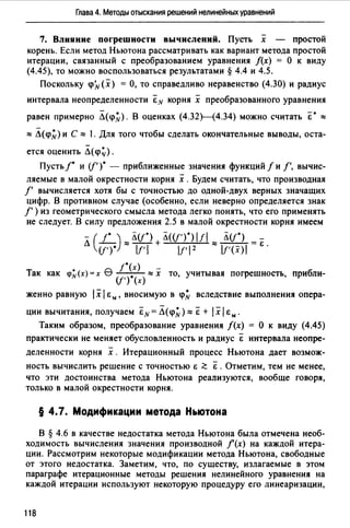 Глава 4. Методы отыскания решений нелинейных уравнений
7. Влияние погрешности вычислений. Пусть х - простой
корень. Если метод Ньютона рассматривать как вариант метода простой
итерации, связанный с преобразованием уравнения f(x) = О к виду
(4.45), то можно воспользоваться результатами § 4.4 и 4.5.
Поскольку <рЛr(х) =О, то справедливо неравенство (4.30) и радиус
интервала неопределенности &N корня х преобразованного уравнения
равен примерно Л(<р~). В оценках (4.32Н4.34) можно считать &• ""
"" Л(<р~) и С "" 1. Для того чтобы сделать окончательные выводы, оста­
ется оценить Л(<р~).
Пусть 1• и ([' )• - приближенные значения функций f и f', вычис­
ляемые в малой окрестности корня х .Будем считать, что производная
f' вычисляется хотя бы с точностью до одной-двух верных значащих
цифр. В противном случае (особенно, если неверно определяется знак
f' ) из геометрического смысла метода легко понять, что его применять
не следует. В силу предложения 2.5 в малой окрестности корня имеем
л (L) ""лсr·) + Л<сr·)·) 111 "" лсr·) = &.
cr·)· 11'1 I!'12 lf'(x)1
Так как <р~(х) =х 9 /·~х) ""х то, учитывая погрешность, прибли-
(f') (х)
женно равную 1х1 Ем, вносимую в <р~ вследствие выполнения опера-
ции вычитания, получаем &N = Л(<р~) "" &+ 1х1 Ем.
Таким образом, преобразование уравнения f(x) = О к виду (4.45)
практически не меняет обусловленность и радиус & интервала неопре­
деленности корня х . Итерационный процесс Ньютона дает возмож­
ность вычислить решение с точностью i: ~ &. Отметим, тем не менее,
что эти достоинства метода Ньютона реализуются, вообще говоря,
только в малой окрестности корня.
§ 4.7. Модификации метода Ньютона
В § 4.6 в качестве недостатка метода Ньютона была отмечена необ­
ходимость вычисления значения производной f (х) на каждой итера­
ции. Рассмотрим некоторые модификации метода Ньютона, свободные
от этого недостатка. Заметим, что, по существу, излагаемые в этом
параграфе итерационные методы решения нелинейного уравнения на
каждой итерации используют некоторую процедуру его линеаризации,
118
 