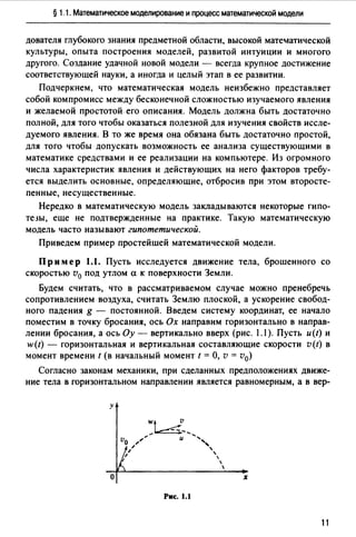 § 1.1. Математическое моделирование и процесс математической модели
дователя глубокоm знания предметной области, высокой матеfатической
культуры, опыта построения моделей, развитой интуиции и многого
друmго. Создание удачной новой модели - всегда крупное достижение
соответствующей науки, а иногда и целый этап в ее развитии.
Подчеркнем, что математическая модель неизбежно представляет
собой компромисс между бесконечной сложностью изучаемого явления
и желаемой простотой его описания. Модель должна быть достаточно
полной, для того чтобы оказаться полезной для изучения свойств иссле­
дуемого явления. В то же время она обязана быть достаточно простой,
для того чтобы допускать возможность ее анализа существующими в
математике средствами и ее реализации на компьютере. Из огромного
числа характеристик явления и действующих на него факторов требу­
ется выделить основные, определяющие, отбросив при этом второсте­
пенные, несущественные.
Нередко в математическую модель закладываются некоторые гипо­
те3Ы, еще не подтвержденные на практике. Такую математическую
модель часто называют гипотетической.
Приведем пример простейшей математической модели.
Пример 1.1. Пусть исследуется движение тела, брошенного со
скоростью v0 под утлом а к поверхности Земли.
Будем считать, что в рассматриваемом случае можно пренебречь
сопротивлением воздуха, считать Землю плоской, а ускорение свобод­
ного падения g - постоянной. Введем систему координат, ее начало
поместим в точку бросания, ось Ох направим горизонтально в направ­
лении бросания, а ось Оу - вертикально вверх (рис. 1.1 ). Пусть и(t) и
w(t) - горизонтальная и вертикальная составляющие скорости v(t) в
момент времени t (в начальный момент t = О, v = v0)
Согласно законам механики, при сделанных предположениях движе­
ние тела в горизонтальном направлении является равномерным, а в вер-
у
о
Рис. 1.1
11
 
