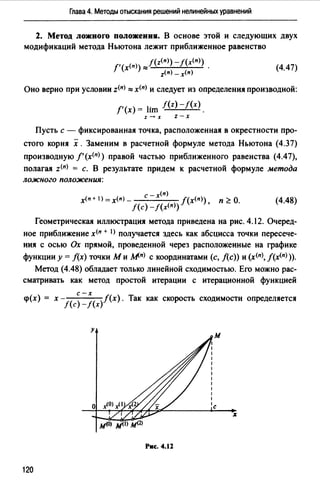 Глава 4. Методы отыскания решений нелинейных уравнений
2. Метод ложного положениJ1. В основе этой и следующих двух
модификаций метода Ньютона лежит приближенное равенство
f'(x<n>) ,,,f(z<п>)-f(x(n)) .
z(n) -х<п)
(4.47)
Оно верно при условии z(n) "'х<п> и следует из определения производной:
f'(x) = lim f(z)-f(x).
z-x z-x
Пусть с - фиксированная точка, расположенная в окрестности про­
стого корня х. Заменим в расчетной формуле метода Ньютона (4.37)
производную f'(x<n>) правой частью приближенного равенства (4.47),
полагая z(n) = с. В результате придем к расчетной формуле метода
ложного положения:
с -х<п>
х<п + 1) =х(п) - J(х<п>) п 2 О.
f(c)-f(x<n>) '
(4.48)
Геометрическая иллюстрация метода приведена на рис. 4.12. Очеред­
ное приближение x(n + I) получается здесь как абсцисса точки пересече­
ния с осью Ох прямой, проведенной через расположенные на графике
функции у= f(x) точки ми мп> с координатами (с, f(c)) и (х<п>, лх<п>)).
Метод (4.48) обладает только линейной сходимостью. Его можно рас­
сматривать как метод простой итерации с итерационной функцией
<р(х)= х- ( ;-х( /(х). Так как скорость сходимости определяется
f с -f х
у
Рис. 4.12
120
 
