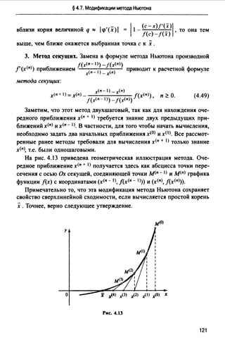 § 4.7. Модификации метода Ньютона
вблизи корня величиной q ~ lчi'(x)I = l•-j(~)x2~~~11 ·то она тем
выше, чем ближе окажется выбранная точка с к х .
3. Метод секущих. Замена в формуле метода Ньютона производной
f(х<п-1 >)-!(x<n>)
f'(х<п>) приближением · приводит к расчетной формуле
х<п-1) _х(п)
метода секущих:
x<n-1) _x(n)
х<п + i >=х<п> - J(х<п>) п ;:: О.
!(х<п - 1>) _!(x<n>) '
(4.49)
Заметим, что этот метод двухшаrовый, так как для нахождения оче­
редного приближения х<п + I) требуется знание двух предыдущих при­
ближений х<п> и х<11 - 1). В частности, для того чтобы начать вычисления,
необходимо задать два начальных приближения х<0> и x(l>. Все рассмот­
ренные ранее методы требовали для вычисления х<п + 1) только знание
х<п>, т.е. были одношаrовыми.
На рис. 4.13 приведена геометрическая иллюстрация метода. Оче­
редное приближение х<п + I) получается здесь как абсцисса точки пере­
сечения с осью Ох секущей, соединяющей точки м<п - 1> и м<п> графика
функции f(x) с координатами (х<п - 1), f(х(п - 1))) и (х<11>, f(х<п>)).
Примечательно то, что эта модификация метода Ньютона сохраняет
свойство сверхлинейной сходимости, если вычисляется простой корень
х .Точнее, верно следующее утверждение.
м<О>
у
о
Рис. 4.13
121
 