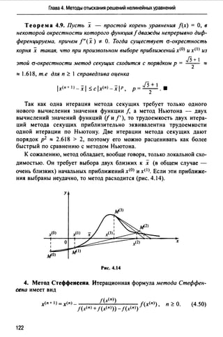 Глава 4. Методы отыскания решений нелинейных уравнений
Теорема 4.9. Пусть х - простой корень уравнения f(x) =О, в
некоторой окрестности которого функция f дважды непрерывно диф­
ференцируема, 11ричем f"(x) ~ О. Тогда существует а-окрестность
корня х такая, что при произвольном выборе приближений х<0> и хО) из
.f5+ 1
этой а-окрестности метод секущих сходится с порядком р = 2 :::::
::::: 1.618, т.е для п ~ 1 справедлива оценка
J5 + 1
р =--.2 .
Так как одна итерация метода секущих требует только одного
нового вычисления значения функции f, а метод Ньютона - двух
вычислений значений функций (j и/'), то трудоемкость двух итера­
ций метода секущих приблизительно эквивалентна трудоемкости
одной итерации по Ньютону. Две итерации метода секущих дают
порядок р2 ::::: 2.618 > 2, поэтому его можно расценивать как более
быстрый по сравнению с методом Ньютона.
К сожалению, метод обладает, вообще говоря, только локальной схо­
димостью. Он требует выбора двух близких к х (в общем случае -
очень близких) начальных приближений x<OJ и xOJ. Если эти приближе­
ния выбраны неудачно, то метод расходится (рис. 4.14).
у
х
Рис. 4.14
4. Метод Стеффенеена. Итерационная формула метода Стеффен­
сена имеет вид
f(x<n>)
х<п+)=х<п)_ f(x<n>) п~О.
J(х<п) + J(x<n>))- J(x<n>) '
(4.50)
122
 