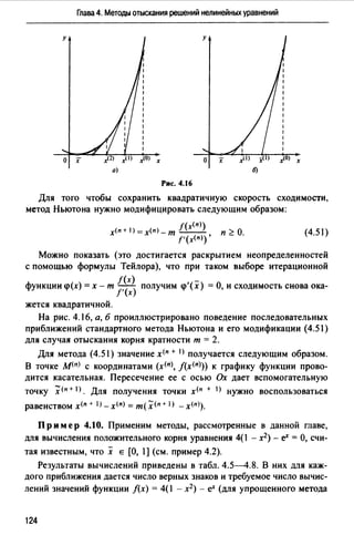 Глава 4. Методы отыскания решений нелинейных уравнений
у у
о х х о х х
Рис. 4.16
Для того чтобы сохранить квадратичную скорость сходимости,
метод Ньютона нужно модифицировать следующим образом:
f(x<n))
х<п+l)=х<п>-т--- п~О.
f'(х<п))'
(4.51)
Можно показать (это достигается раскрытием неопределенностей
с помощью формулы Тейлора), что при таком выборе итерационной
функции q>(x) = х - т f((x)) получим q>'(x) =О, и сходимость снова ока­
/' х
жется квадратичной.
На рис. 4.16, а, б проиллюстрировано поведение последовательных
приближений стандартного метода Ньютона и его модификации (4.51)
для случая отыскания корня кратности т = 2.
Для метода (4.51) значение х<п + I) получается следующим образом.
В точке м<п) с координатами (х<п>, j(х<п>)) к графику функции прово­
дится касательная. Пересечение ее с осью Ох дает вспомогательную
точку :Х<п+ I). Для получения точки х<п + I) нужно воспользоваться
равенством х<п + 1J - х<п) = т( х (п + 1) - x<n>).
Пр им ер 4.10. Применим методы, рассмотренные в данной главе,
для вычисления положительного корня уравнения 4(1 - х2) - еХ = О, счи­
тая известным, что х Е [О, 1] (см. пример 4.2).
Результаты вычислений приведены в табл. 4.5-4.8. В них для каж­
дого приближения дается число верных знаков и требуемое число вычис­
лений значений функции /(х) = 4(1 - х2 ) - еХ (для упрощенного метода
124
 